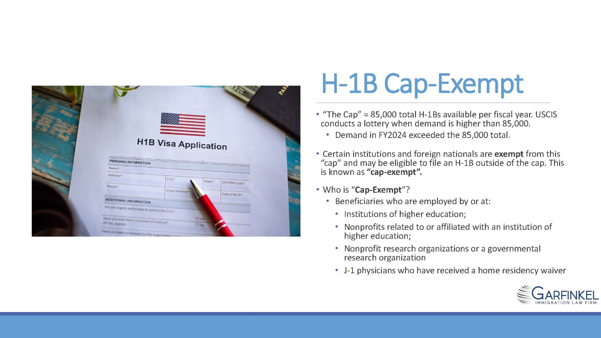 H-1B visa application. “The Cap” = 85,000 total H-1Bs available per fiscal year. USCIS conducts a lottery when demand is higher than 85,000. Demand in FY2024 exceeded the 85,000 total. Certain institutions and foreign nationals are exempt from this “cap” and may be eligible to file an H-1B outside of the cap. This is known as “cap-exempt”.

Who is “Cap-Exempt”? Beneficiaries who are employed by or at. Institutions of higher education; Nonprofits related to or affiliated with an institution of higher education; Nonprofit research organizations or a governmental research organization; J-1 physicians who have received a home residency waiver.
