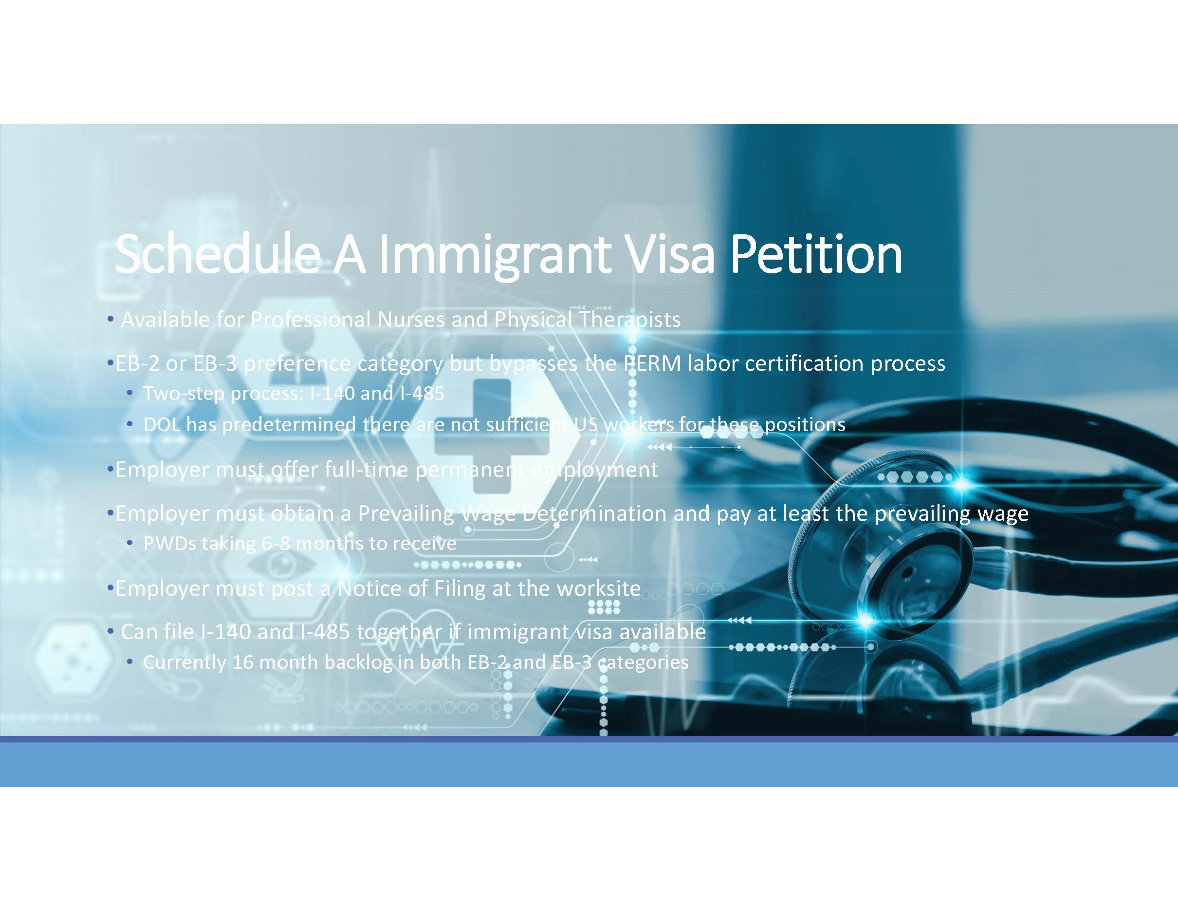 Schedule A Immigrant Visa Petition. Available for Professional Nurses and Physical Therapists. EB-2 or EB-3 preference category but bypasses the PERM labor certification process. Two-step process: I-140 and I-485. DOL has predetermined there are not sufficient US workers for these positions. Employer must offer full-time permanent employment. Employer must obtain a Prevailing Wage Determination and pay at least the prevailing wage. PWDs taking 6-8 months to receive. Employer must post a Notice of Filing at the worksite. Can file I-140 and I-485 together if immigrant visa available. Currently 16 month backlog in both EB-2 and EB-3 categories.