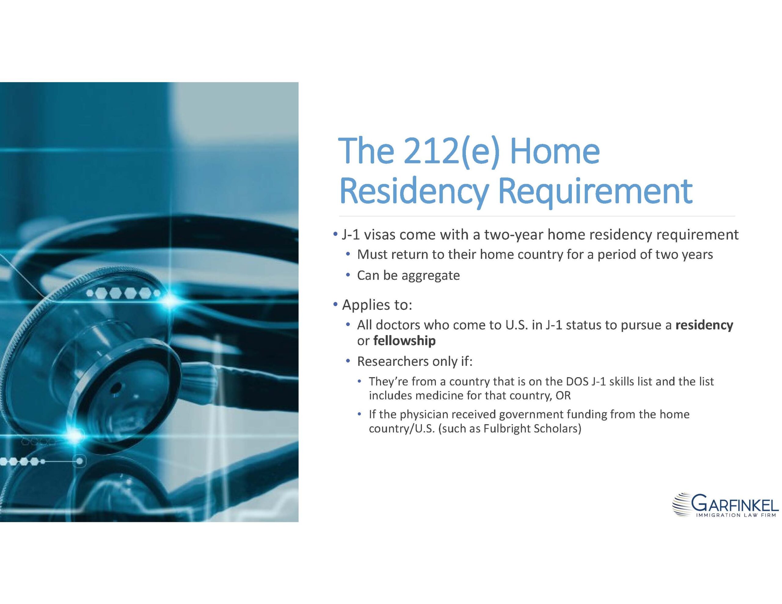 The 212(e) Home Residency Requirement.  J-1 visas come with a two-year home residency requirement. Must return to their home country for a period of two years. Can be aggregate. Applies to:
All doctors who come to U.S. in J-1 status to pursue a residency or fellowship; Researchers only if:
They’re from a country that is on the DOS J-1 skills list and the list includes medicine for that country, OR if the physician received government funding from the home country/U.S. (such as Fulbright Scholars).