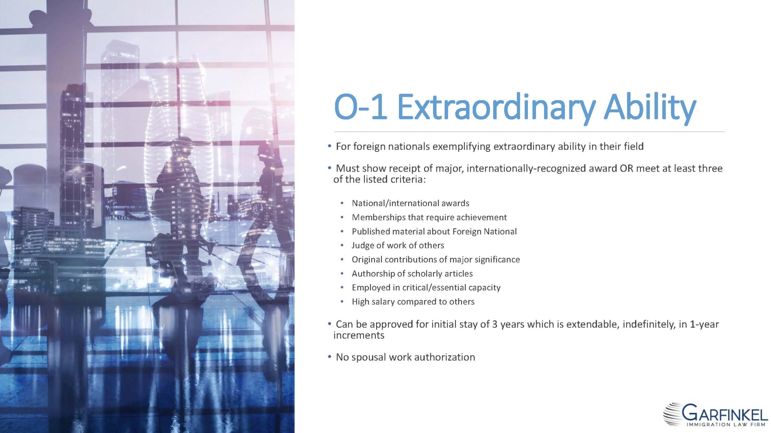 O-1 Extraordinary Ability.  For foreign nationals exemplifying extraordinary ability in their field. Must show receipt of major, internationally-recognized award OR meet at least three of the listed criteria: National/international awards, Memberships that require achievement, Published material about Foreign National, Judge of work of others, Original contributions of major significance, Authorship of scholarly articles, Employed in critical/essential capacity, High salary compared to others. Can be approved for initial stay of 3 years which is extendable, indefinitely, in 1-year increments. No spousal work authorization.
